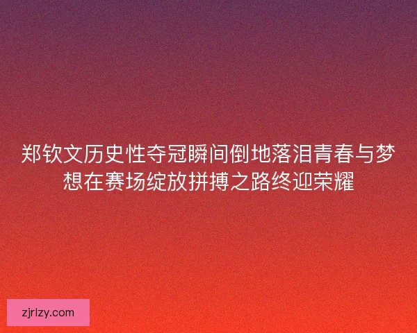 郑钦文历史性夺冠瞬间倒地落泪青春与梦想在赛场绽放拼搏之路终迎荣耀