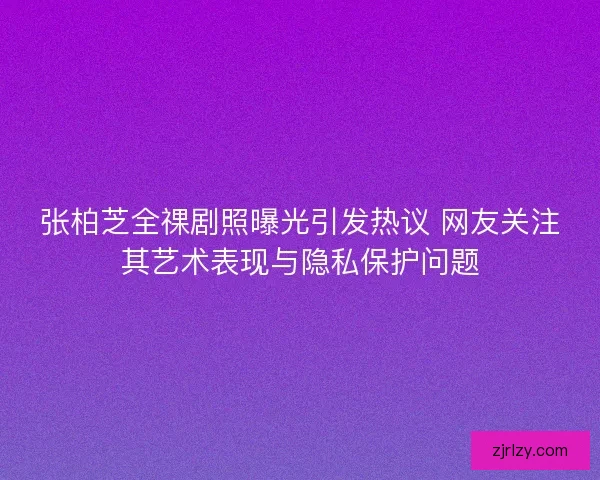 张柏芝全祼剧照曝光引发热议 网友关注其艺术表现与隐私保护问题