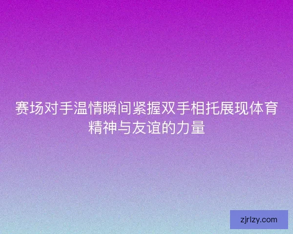 赛场对手温情瞬间紧握双手相托展现体育精神与友谊的力量