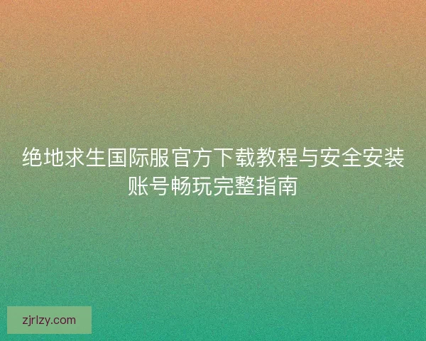 绝地求生国际服官方下载教程与安全安装账号畅玩完整指南