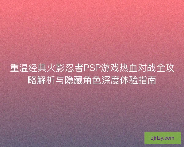 重温经典火影忍者PSP游戏热血对战全攻略解析与隐藏角色深度体验指南