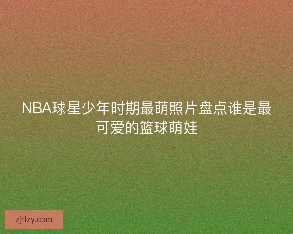 NBA球星少年时期最萌照片盘点谁是最可爱的篮球萌娃
